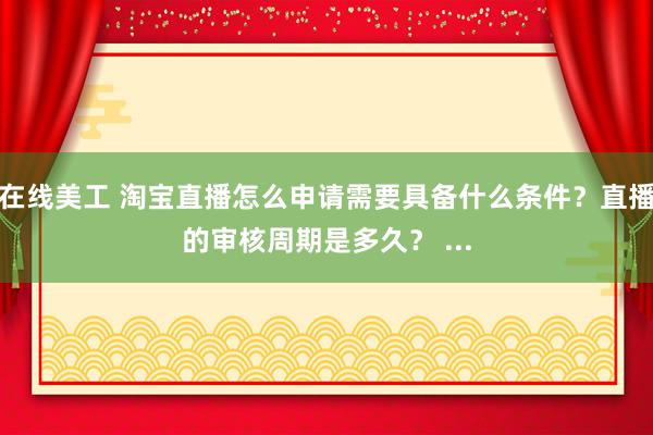 在线美工 淘宝直播怎么申请需要具备什么条件？直播的审核周期是多久？ ...