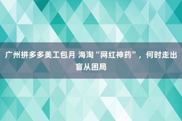 广州拼多多美工包月 海淘“网红神药”，何时走出盲从困局