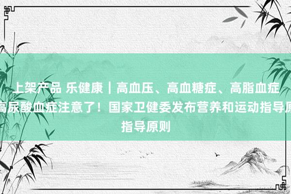 上架产品 乐健康｜高血压、高血糖症、高脂血症、高尿酸血症注意了！国家卫健委发布营养和运动指导原则