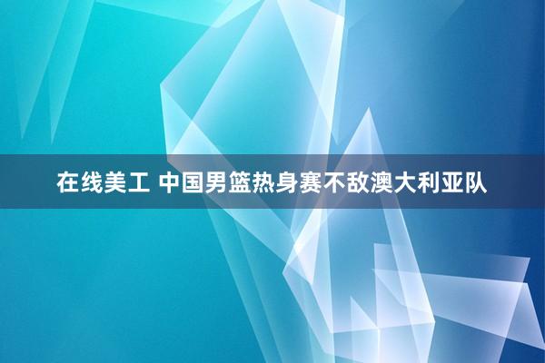 在线美工 中国男篮热身赛不敌澳大利亚队