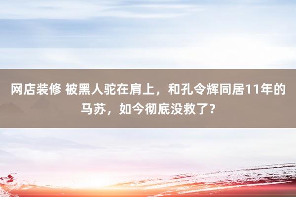 网店装修 被黑人驼在肩上，和孔令辉同居11年的马苏，如今彻底没救了？