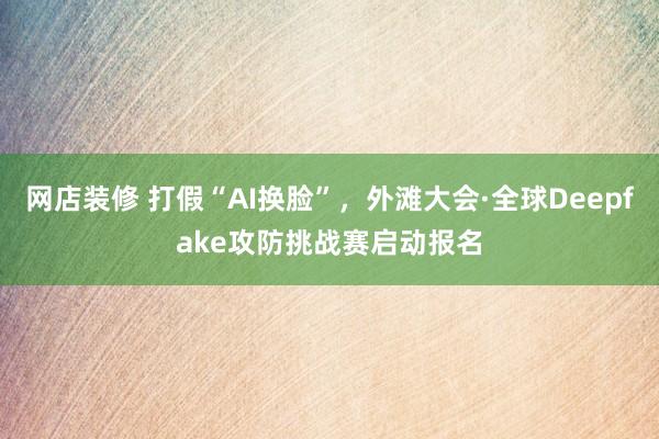 网店装修 打假“AI换脸”，外滩大会·全球Deepfake攻防挑战赛启动报名