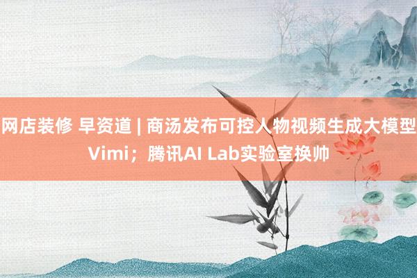 网店装修 早资道 | 商汤发布可控人物视频生成大模型Vimi；腾讯AI Lab实验室换帅