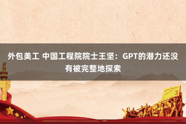 外包美工 中国工程院院士王坚：GPT的潜力还没有被完整地探索