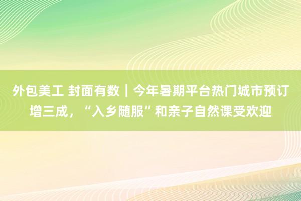 外包美工 封面有数｜今年暑期平台热门城市预订增三成，“入乡随服”和亲子自然课受欢迎