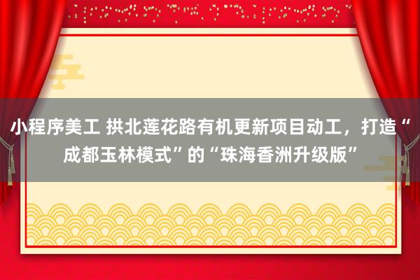 小程序美工 拱北莲花路有机更新项目动工，打造“成都玉林模式”的“珠海香洲升级版”