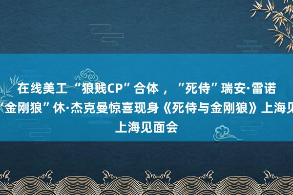 在线美工 “狼贱CP”合体 ，“死侍”瑞安·雷诺兹、“金刚狼”休·杰克曼惊喜现身《死侍与金刚狼》上海见面会