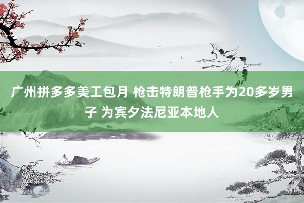 广州拼多多美工包月 枪击特朗普枪手为20多岁男子 为宾夕法尼亚本地人