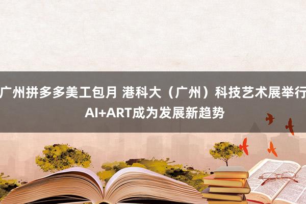 广州拼多多美工包月 港科大（广州）科技艺术展举行 AI+ART成为发展新趋势