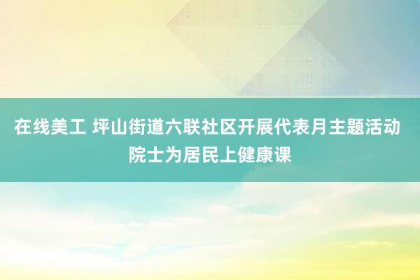 在线美工 坪山街道六联社区开展代表月主题活动 院士为居民上健康课