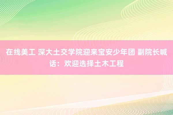 在线美工 深大土交学院迎来宝安少年团 副院长喊话：欢迎选择土木工程