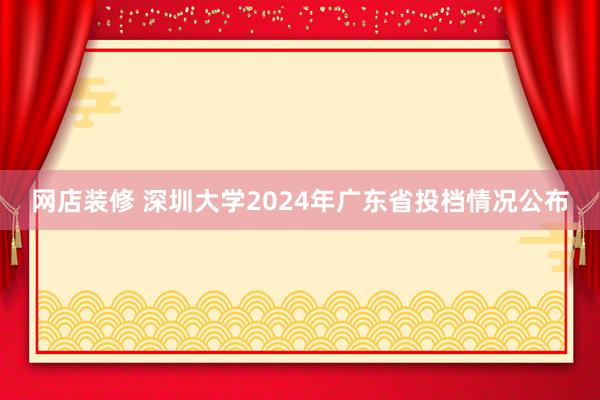 网店装修 深圳大学2024年广东省投档情况公布