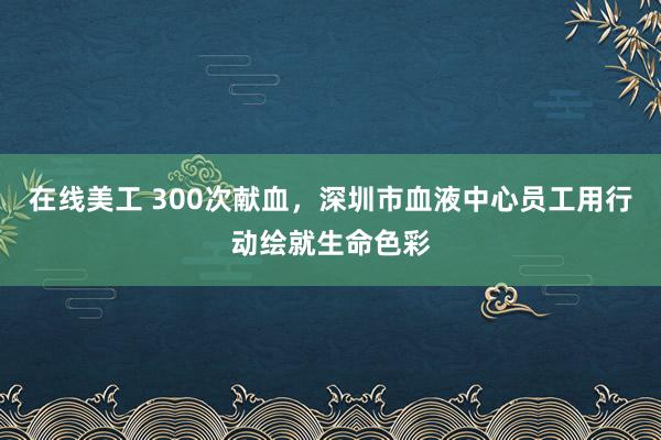 在线美工 300次献血，深圳市血液中心员工用行动绘就生命色彩