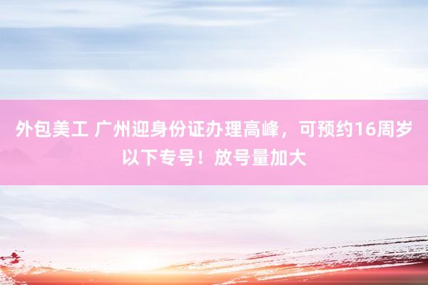 外包美工 广州迎身份证办理高峰，可预约16周岁以下专号！放号量加大