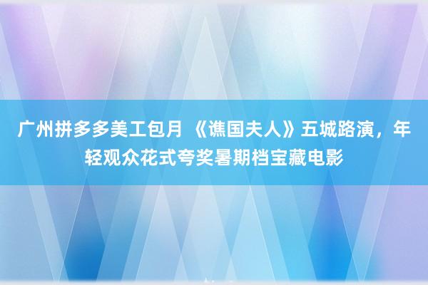 广州拼多多美工包月 《谯国夫人》五城路演，年轻观众花式夸奖暑期档宝藏电影