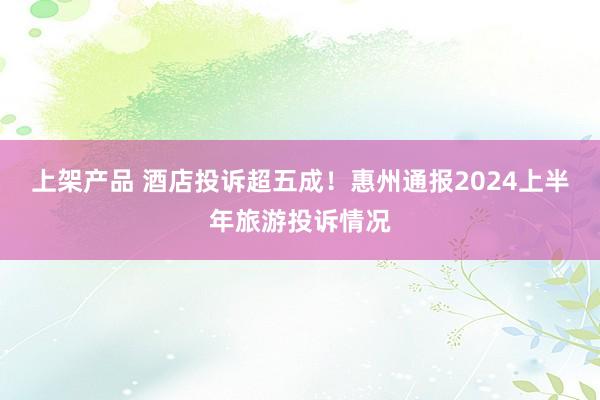 上架产品 酒店投诉超五成！惠州通报2024上半年旅游投诉情况