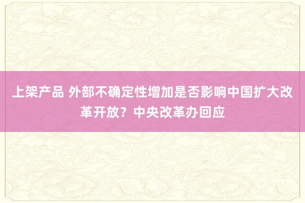 上架产品 外部不确定性增加是否影响中国扩大改革开放？中央改革办回应