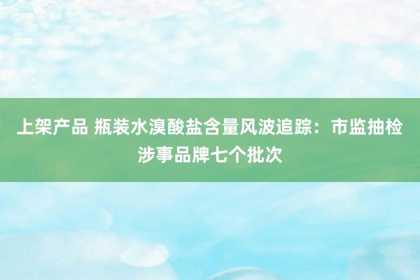 上架产品 瓶装水溴酸盐含量风波追踪：市监抽检涉事品牌七个批次