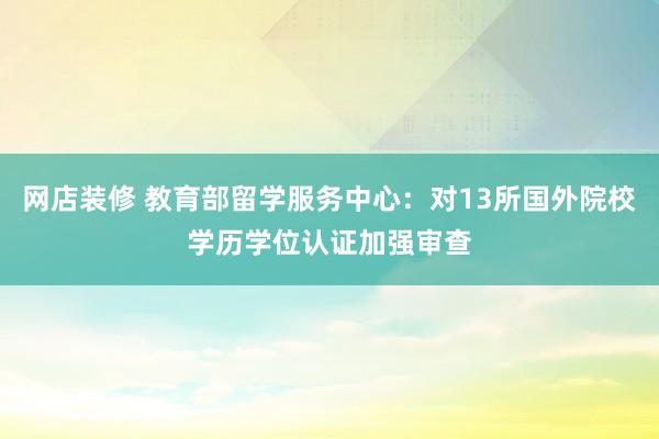 网店装修 教育部留学服务中心：对13所国外院校学历学位认证加强审查