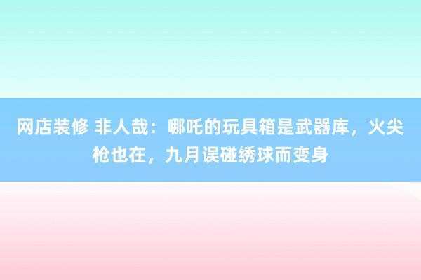 网店装修 非人哉：哪吒的玩具箱是武器库，火尖枪也在，九月误碰绣球而变身