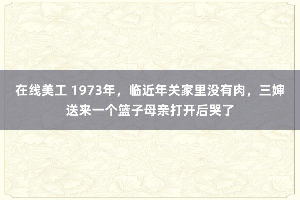 在线美工 1973年，临近年关家里没有肉，三婶送来一个篮子母亲打开后哭了