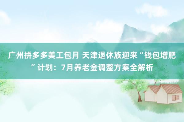 广州拼多多美工包月 天津退休族迎来“钱包增肥”计划：7月养老金调整方案全解析