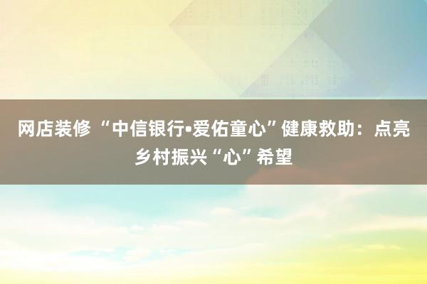 网店装修 “中信银行•爱佑童心”健康救助：点亮乡村振兴“心”希望