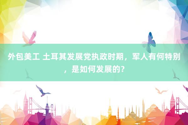 外包美工 土耳其发展党执政时期，军人有何特别，是如何发展的？