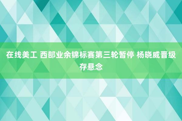 在线美工 西部业余锦标赛第三轮暂停 杨晓威晋级存悬念