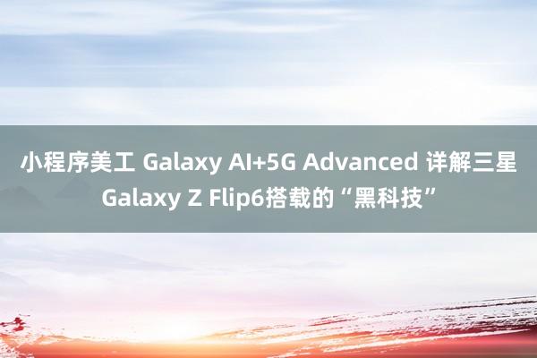 小程序美工 Galaxy AI+5G Advanced 详解三星Galaxy Z Flip6搭载的“黑科技”