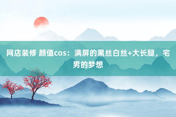 网店装修 颜值cos：满屏的黑丝白丝+大长腿，宅男的梦想