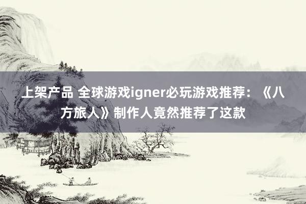 上架产品 全球游戏igner必玩游戏推荐：《八方旅人》制作人竟然推荐了这款