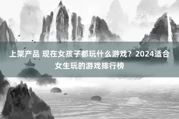 上架产品 现在女孩子都玩什么游戏？2024适合女生玩的游戏排行榜