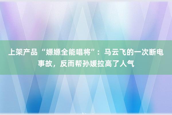 上架产品 “嫄嫄全能唱将”：马云飞的一次断电事故，反而帮孙媛拉高了人气