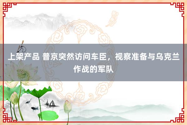 上架产品 普京突然访问车臣，视察准备与乌克兰作战的军队