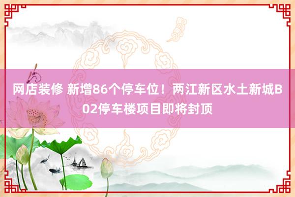 网店装修 新增86个停车位！两江新区水土新城B02停车楼项目即将封顶