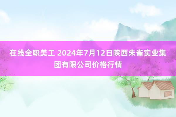 在线全职美工 2024年7月12日陕西朱雀实业集团有限公司价格行情