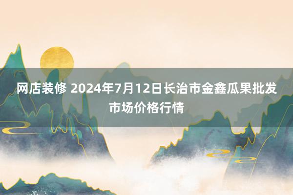 网店装修 2024年7月12日长治市金鑫瓜果批发市场价格行情