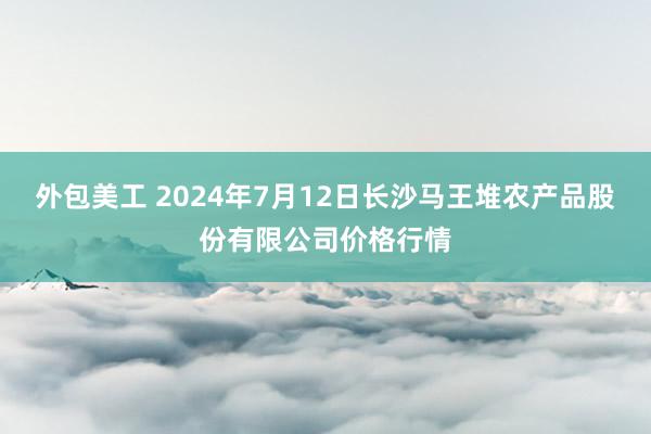 外包美工 2024年7月12日长沙马王堆农产品股份有限公司价格行情