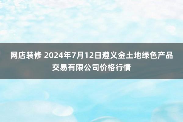 网店装修 2024年7月12日遵义金土地绿色产品交易有限公司价格行情