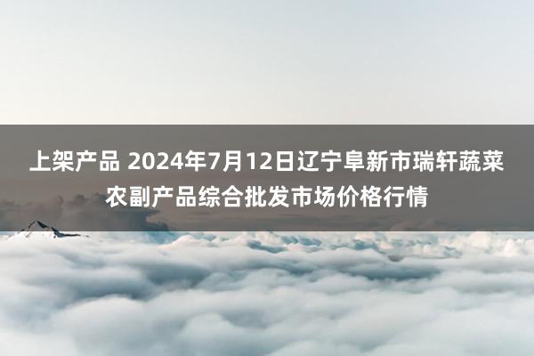 上架产品 2024年7月12日辽宁阜新市瑞轩蔬菜农副产品综合批发市场价格行情