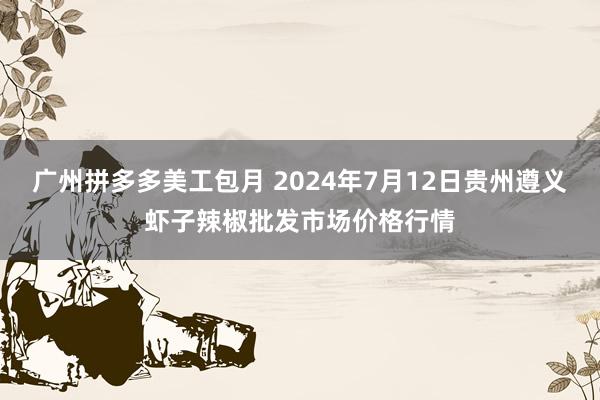 广州拼多多美工包月 2024年7月12日贵州遵义虾子辣椒批发市场价格行情