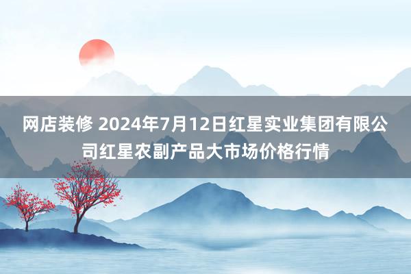 网店装修 2024年7月12日红星实业集团有限公司红星农副产品大市场价格行情