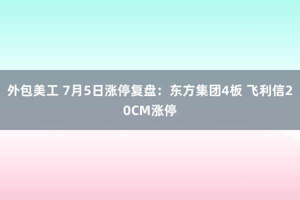 外包美工 7月5日涨停复盘：东方集团4板 飞利信20CM涨停