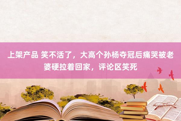 上架产品 笑不活了，大高个孙杨夺冠后痛哭被老婆硬拉着回家，评论区笑死