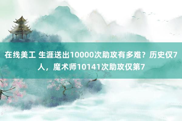 在线美工 生涯送出10000次助攻有多难？历史仅7人，魔术师10141次助攻仅第7