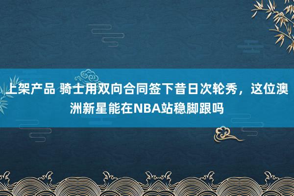 上架产品 骑士用双向合同签下昔日次轮秀，这位澳洲新星能在NBA站稳脚跟吗