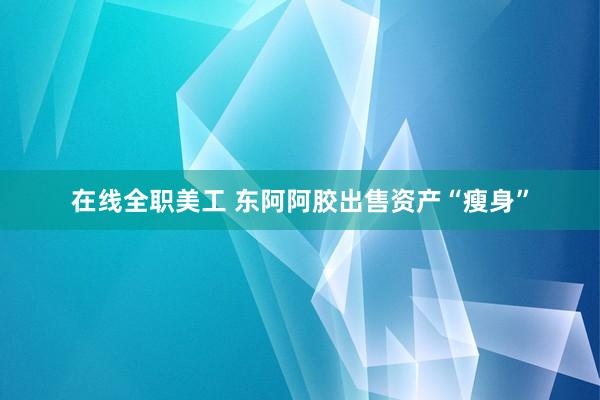 在线全职美工 东阿阿胶出售资产“瘦身”