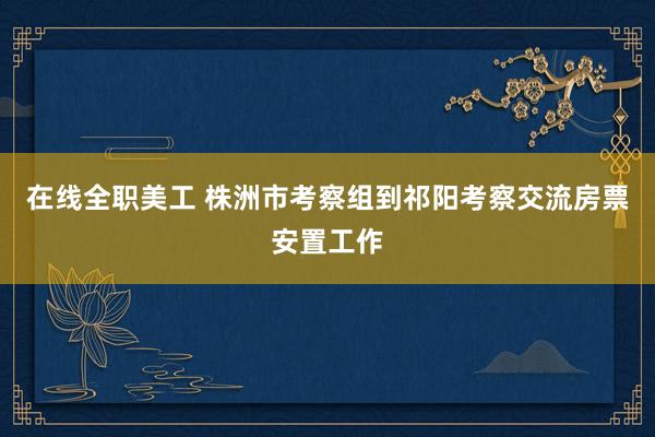 在线全职美工 株洲市考察组到祁阳考察交流房票安置工作