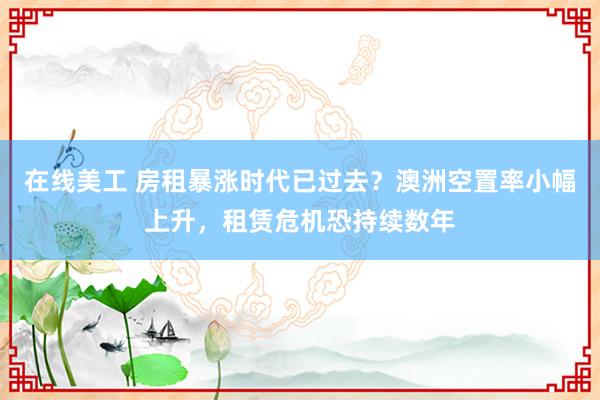 在线美工 房租暴涨时代已过去？澳洲空置率小幅上升，租赁危机恐持续数年